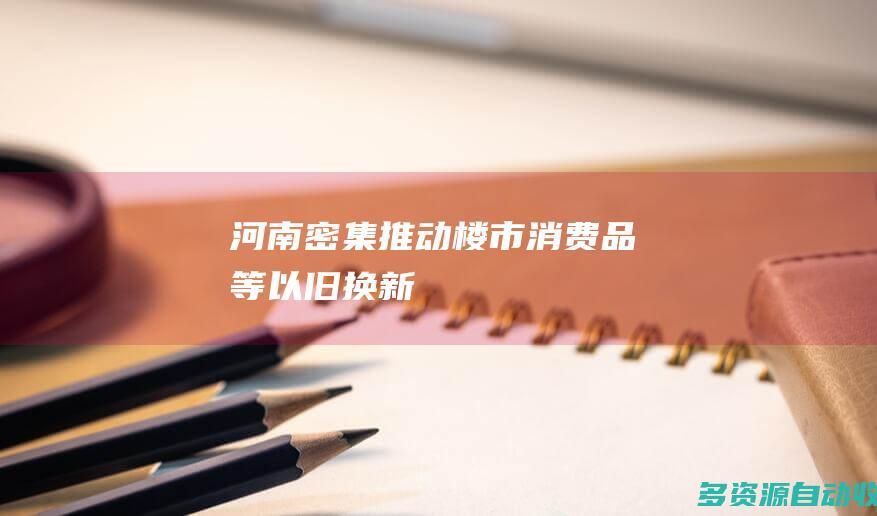 河南密集推动楼市消费品等以旧换新