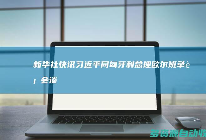 新华社快讯｜习近平同匈牙利总理欧尔班举行会谈