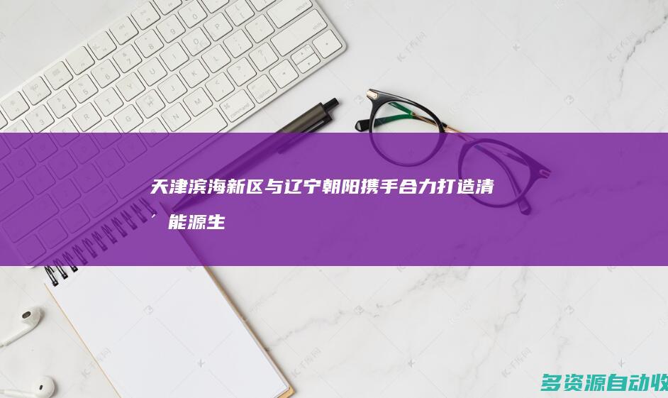 天津滨海新区与辽宁朝阳携手 合力打造清洁能源生产基地