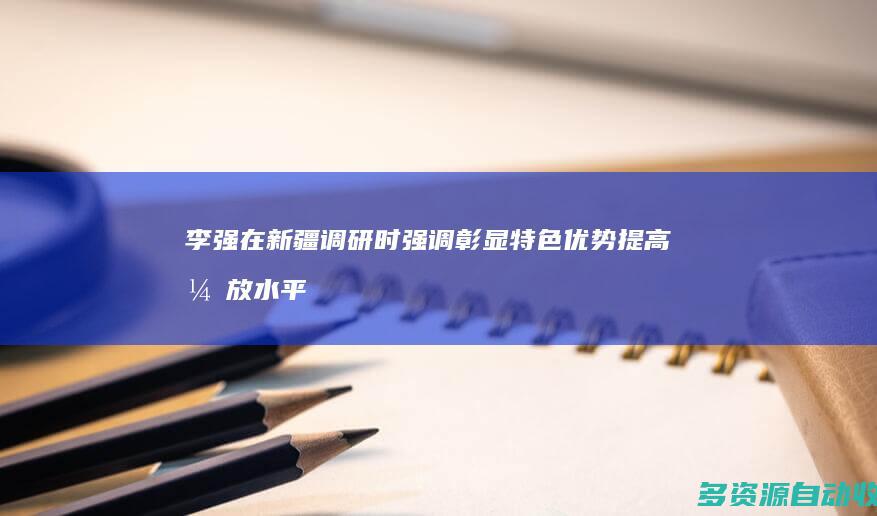 李强在新疆调研时强调 彰显特色优势 提高开放水平 在高质量发展中增进民生福祉促进长治久安