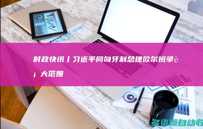 时政快讯丨习近平同匈牙利总理欧尔班举行大范围会谈