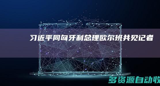 习近平同匈牙利总理欧尔班共见记者