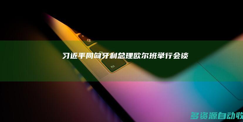 习近平同匈牙利总理欧尔班举行会谈