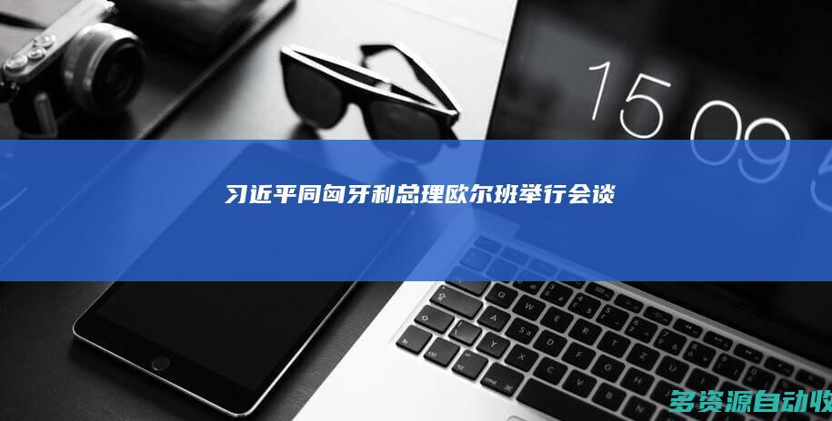 习近平同匈牙利总理欧尔班举行会谈