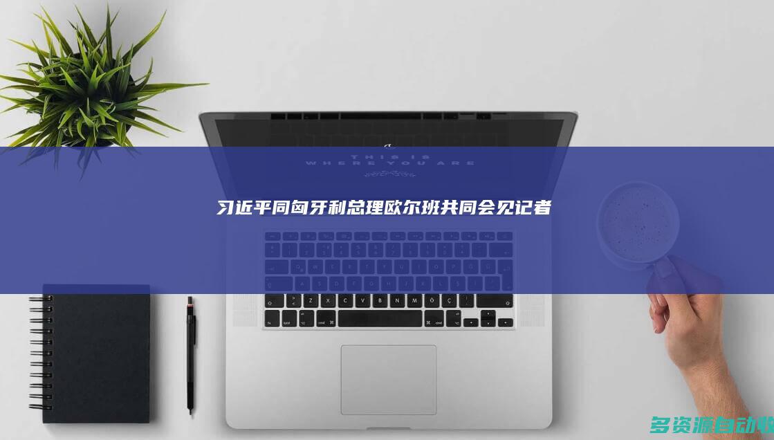 习近平同匈牙利总理欧尔班共同会见记者