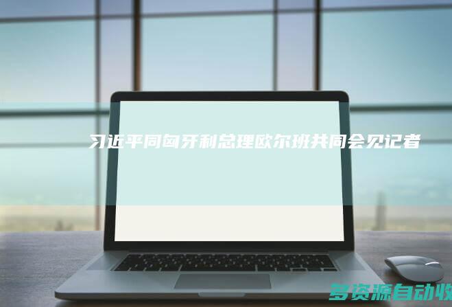 习近平同匈牙利总理欧尔班共同会见记者