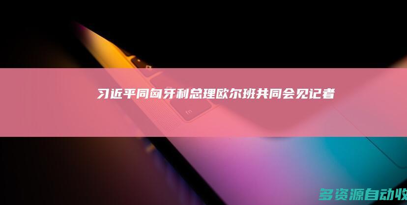 习近平同匈牙利总理欧尔班共同会见记者
