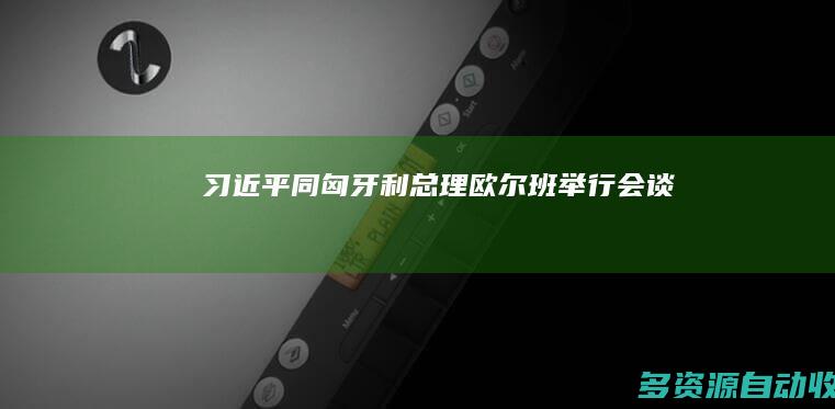 习近平同匈牙利总理欧尔班举行会谈
