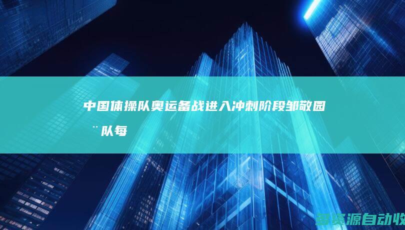 中国体操队奥运备战进入冲刺阶段 邹敬园：全队每人要做行动派 有血性！