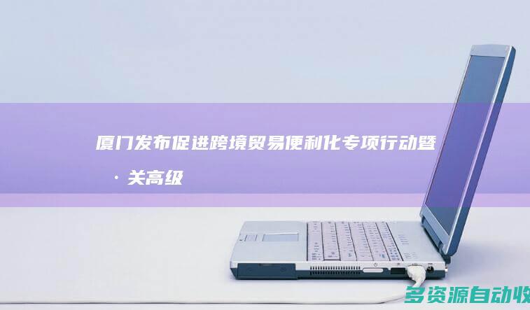 厦门发布促进跨境贸易便利化专项行动暨海关高级认证企业支持政策