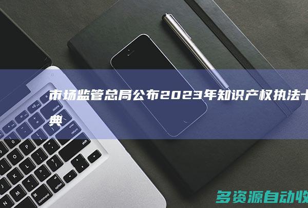 市场监管总局公布2023年知识产权执法十大典型案件