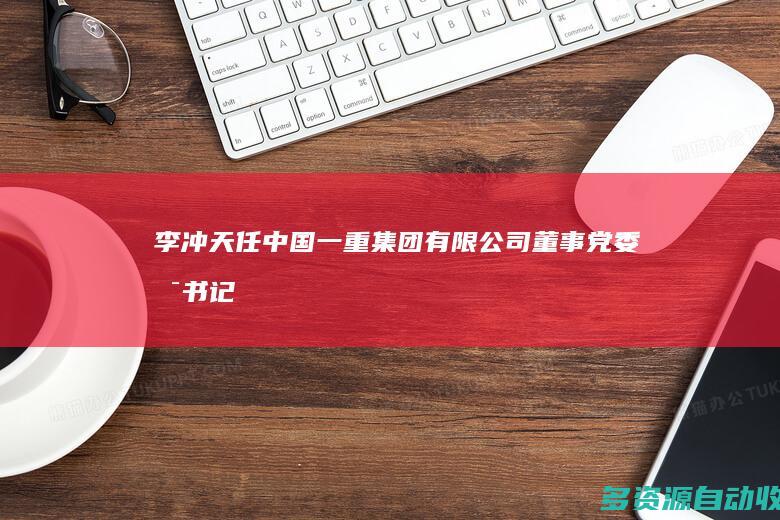 李冲天任中国一重集团有限公司董事、党委副书记