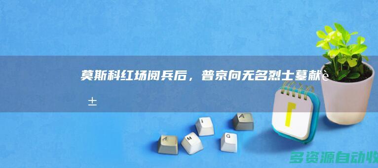 莫斯科红场阅兵后，普京向无名烈士墓献花