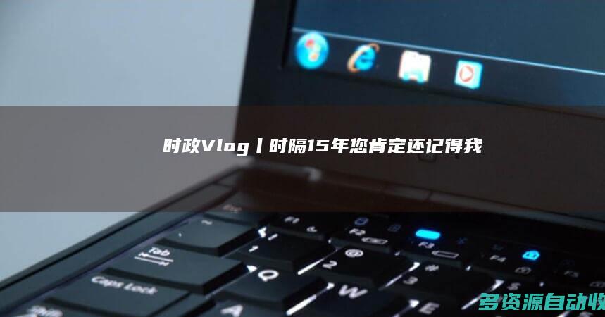 时政Vlog丨时隔15年 您肯定还记得我