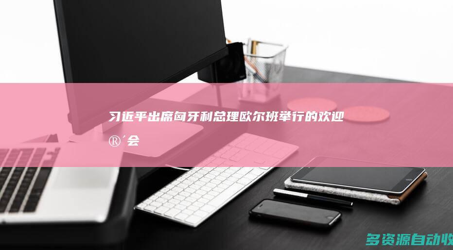 习近平出席匈牙利总理欧尔班举行的欢迎宴会
