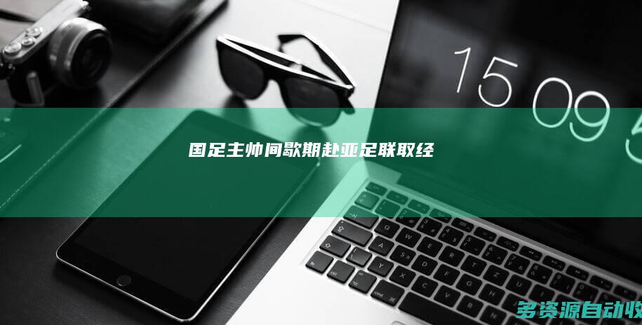 国足主帅间歇期赴亚足联“取经”