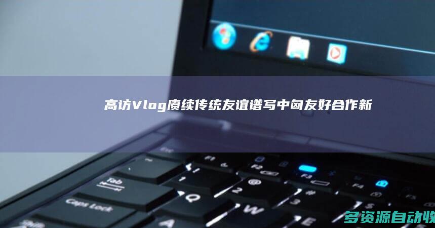 高访Vlog｜赓续传统友谊 谱写中匈友好合作新篇章