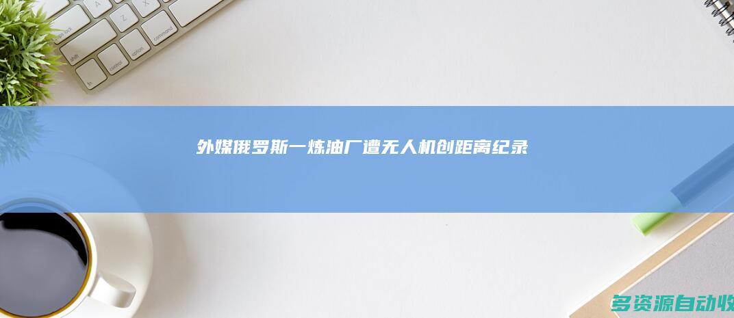 外媒：俄罗斯一炼油厂遭无人机“创距离纪录”打击