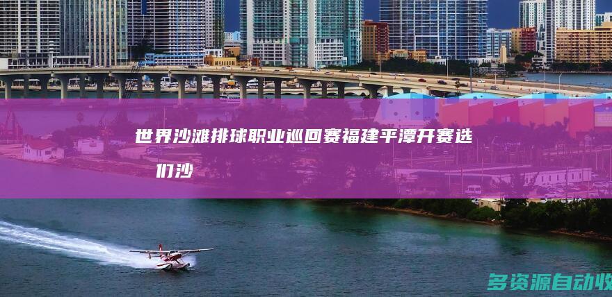 世界沙滩排球职业巡回赛福建平潭开赛 选手们 “沙”场角逐奥运积分