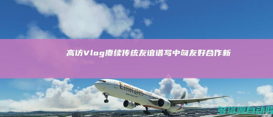 高访Vlog｜赓续传统友谊 谱写中匈友好合作新篇章