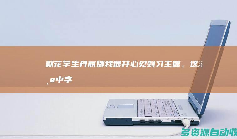 献花学生丹丽娜：我很开心见到习主席，这个中字代表两国的友谊