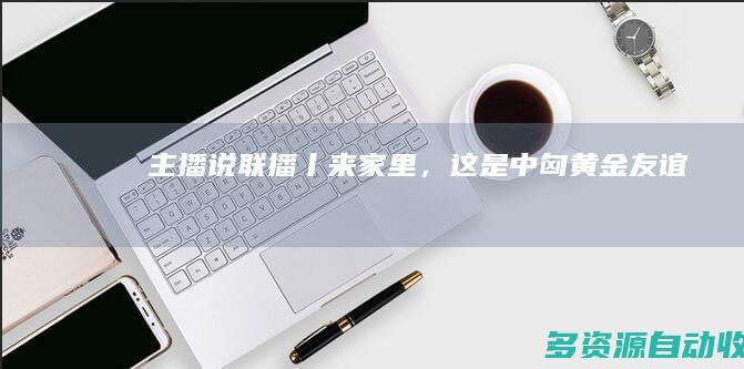 主播说联播丨“来家里”，这是中匈“黄金”友谊的写照！